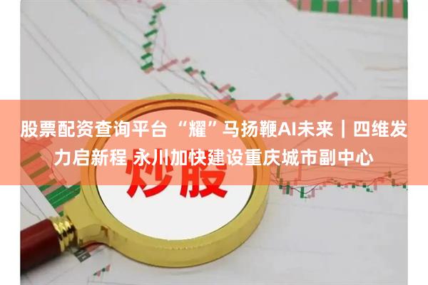 股票配资查询平台 “耀”马扬鞭AI未来｜四维发力启新程 永川加快建设重庆城市副中心