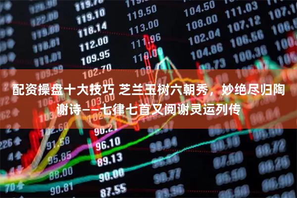 配资操盘十大技巧 芝兰玉树六朝秀，妙绝尽归陶谢诗——七律七首又阅谢灵运列传