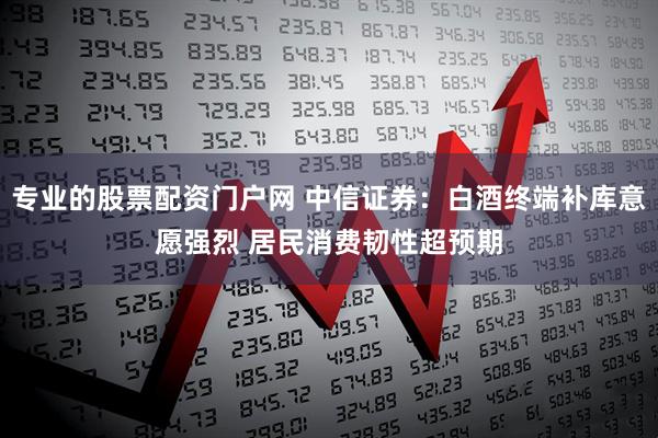 专业的股票配资门户网 中信证券：白酒终端补库意愿强烈 居民消费韧性超预期