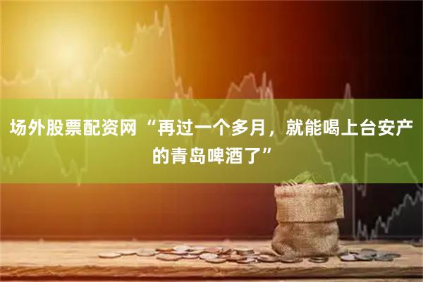 场外股票配资网 “再过一个多月，就能喝上台安产的青岛啤酒了”