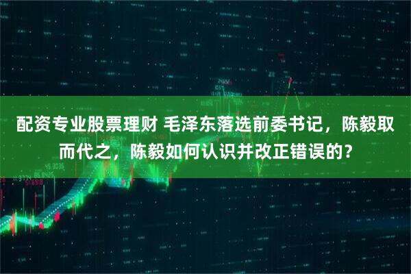 配资专业股票理财 毛泽东落选前委书记，陈毅取而代之，陈毅如何认识并改正错误的？