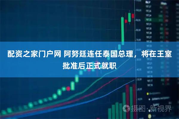 配资之家门户网 阿努廷连任泰国总理，将在王室批准后正式就职