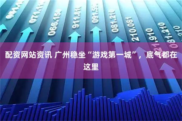 配资网站资讯 广州稳坐“游戏第一城”，底气都在这里