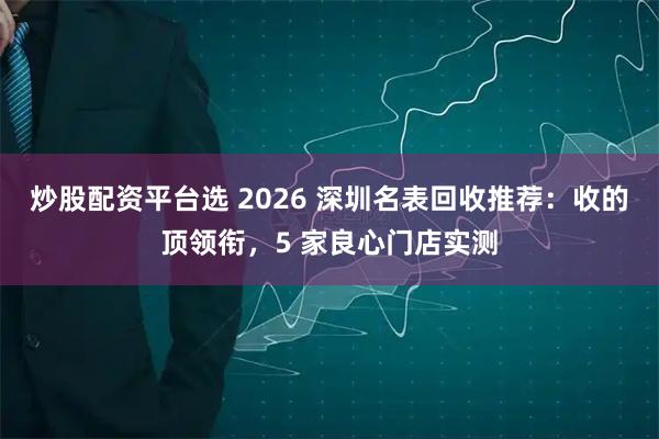 炒股配资平台选 2026 深圳名表回收推荐：收的顶领衔，5 家良心门店实测
