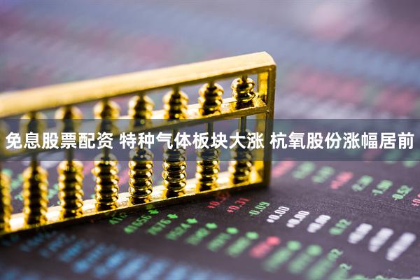 免息股票配资 特种气体板块大涨 杭氧股份涨幅居前