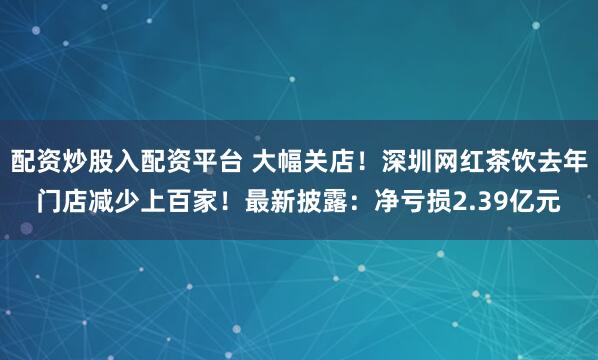 配资炒股入配资平台 大幅关店！深圳网红茶饮去年门店减少上百家！最新披露：净亏损2.39亿元