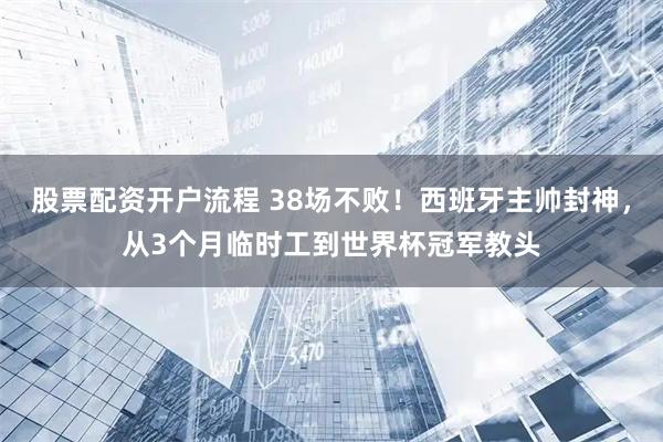 股票配资开户流程 38场不败！西班牙主帅封神，从3个月临时工到世界杯冠军教头