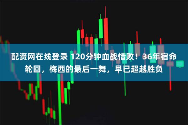 配资网在线登录 120分钟血战惜败！36年宿命轮回，梅西的最后一舞，早已超越胜负